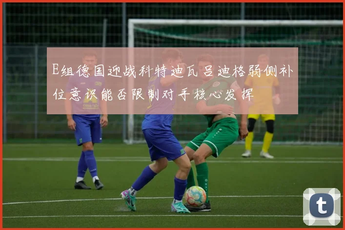 E组德国迎战科特迪瓦吕迪格弱侧补位意识能否限制对手核心发挥