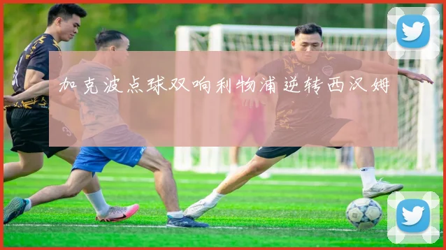 加克波点球双响利物浦逆转西汉姆
