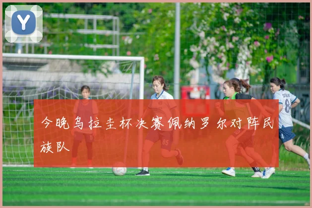 今晚乌拉圭杯决赛佩纳罗尔对阵民族队