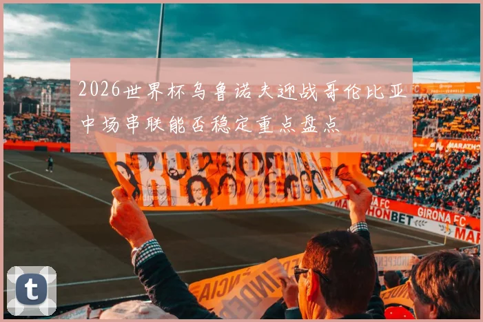 2026世界杯乌鲁诺夫迎战哥伦比亚中场串联能否稳定重点盘点