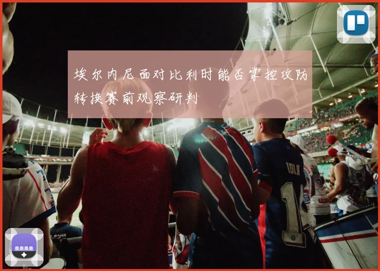 埃尔内尼面对比利时能否掌控攻防转换赛前观察研判