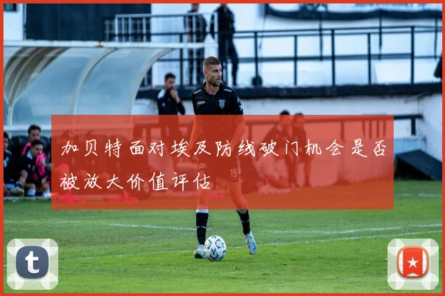 加贝特面对埃及防线破门机会是否被放大价值评估