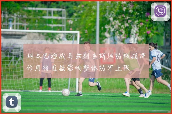 姆本巴迎战乌兹别克斯坦防线指挥作用将直接影响整体防守上限