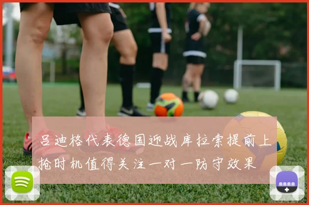 吕迪格代表德国迎战库拉索提前上抢时机值得关注一对一防守效果