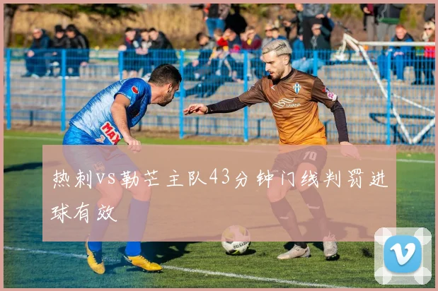 热刺vs勒芒主队43分钟门线判罚进球有效