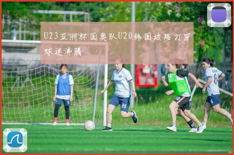 U23亚洲杯国奥队U20韩国边路打穿球迷沸腾