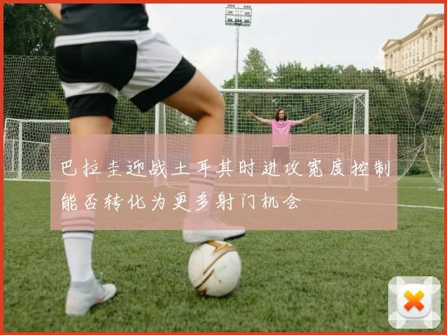 巴拉圭迎战土耳其时进攻宽度控制能否转化为更多射门机会