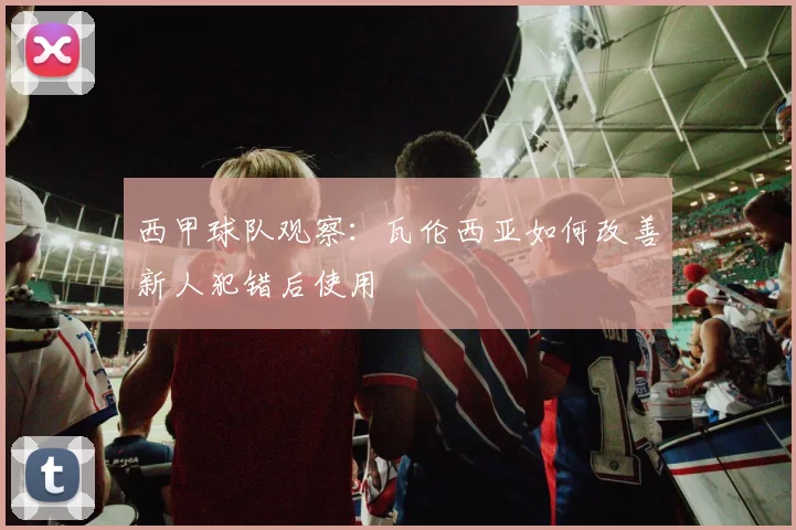 西甲球队观察：瓦伦西亚如何改善新人犯错后使用