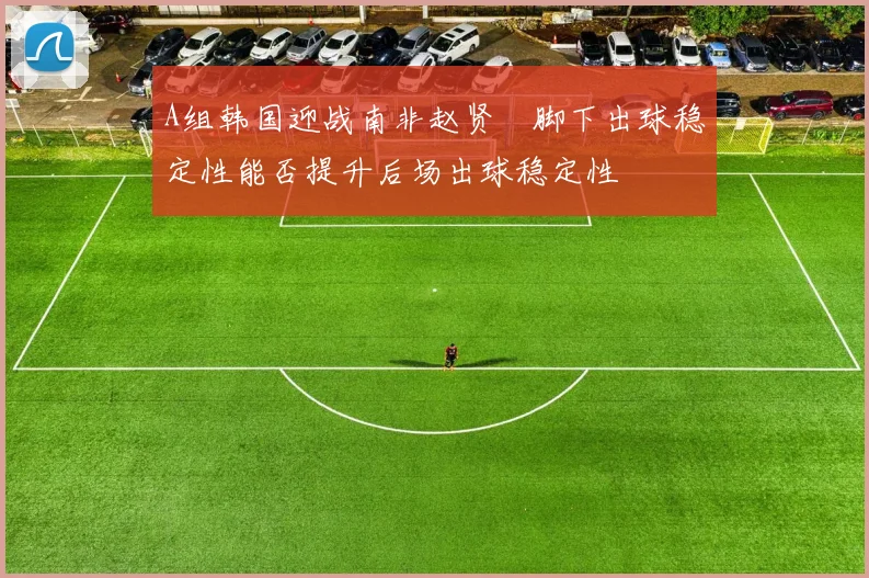A组韩国迎战南非赵贤祐脚下出球稳定性能否提升后场出球稳定性