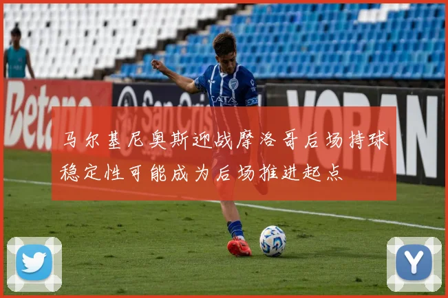 马尔基尼奥斯迎战摩洛哥后场持球稳定性可能成为后场推进起点