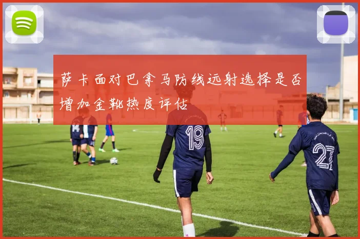 萨卡面对巴拿马防线远射选择是否增加金靴热度评估