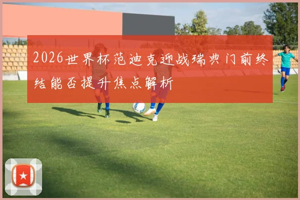 2026世界杯范迪克迎战瑞典门前终结能否提升焦点解析