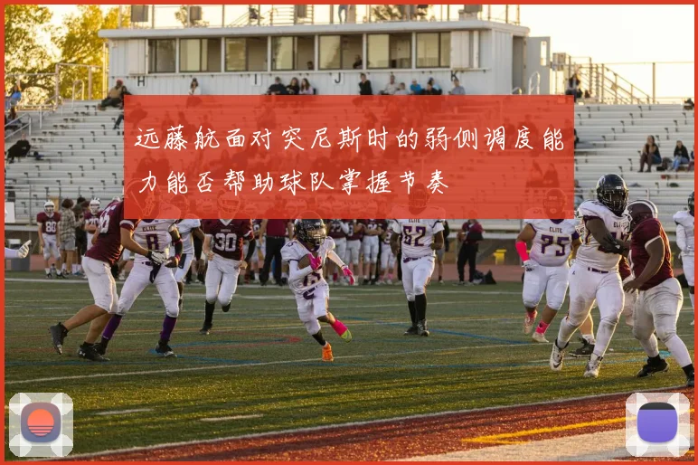 远藤航面对突尼斯时的弱侧调度能力能否帮助球队掌握节奏
