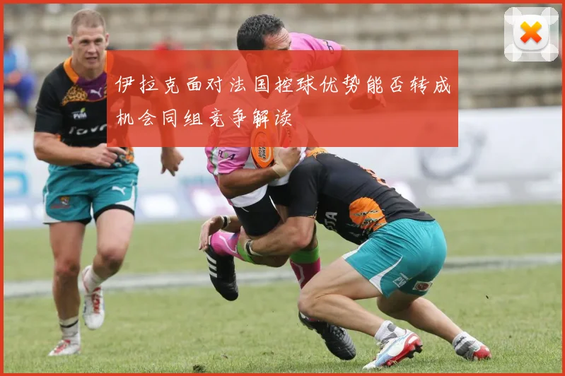 伊拉克面对法国控球优势能否转成机会同组竞争解读